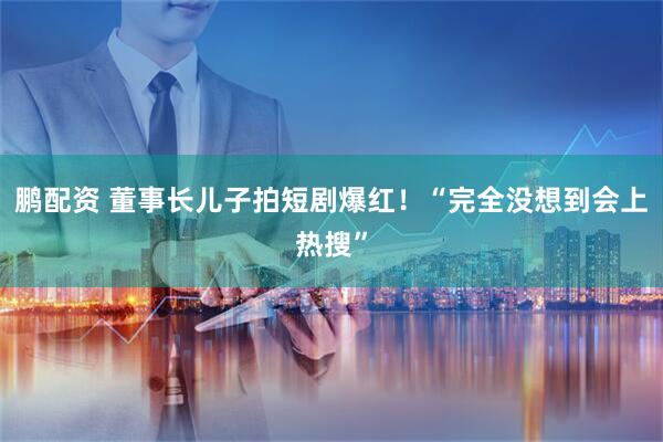 鹏配资 董事长儿子拍短剧爆红！“完全没想到会上热搜”