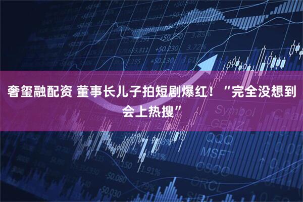 奢玺融配资 董事长儿子拍短剧爆红！“完全没想到会上热搜”