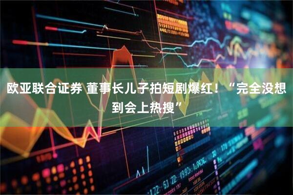 欧亚联合证券 董事长儿子拍短剧爆红！“完全没想到会上热搜”