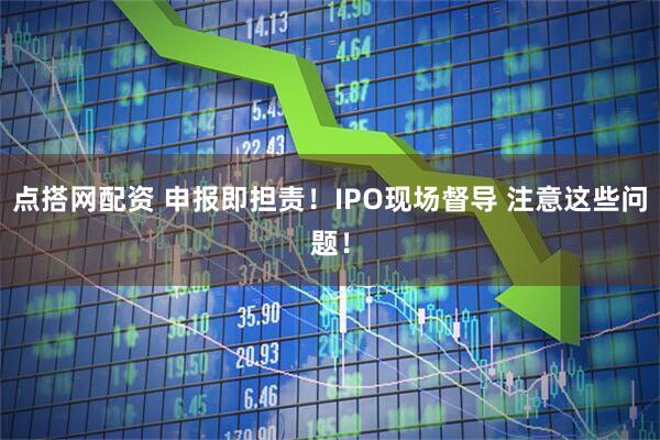 点搭网配资 申报即担责！IPO现场督导 注意这些问题！