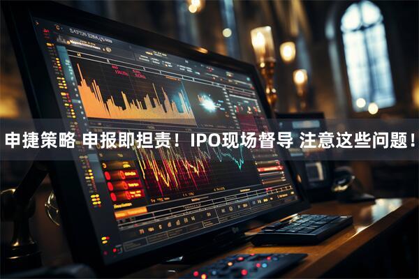 申捷策略 申报即担责！IPO现场督导 注意这些问题！