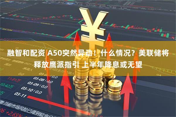 融智和配资 A50突然异动！什么情况？美联储将释放鹰派指引 上半年降息或无望