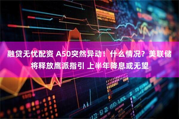 融贷无忧配资 A50突然异动！什么情况？美联储将释放鹰派指引 上半年降息或无望
