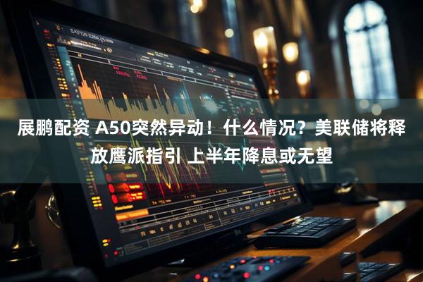 展鹏配资 A50突然异动！什么情况？美联储将释放鹰派指引 上半年降息或无望
