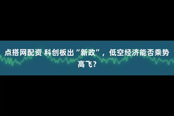 点搭网配资 科创板出“新政”，低空经济能否乘势高飞？