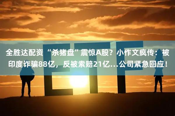全胜达配资 “杀猪盘”震惊A股？小作文疯传：被印度诈骗88亿，反被索赔21亿…公司紧急回应！